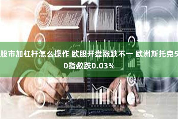 股市加杠杆怎么操作 欧股开盘涨跌不一 欧洲斯托克50指数跌0.03%