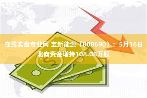 在线实盘专业网 宝新能源（000690）：5月16日北向资金增持108.08万股