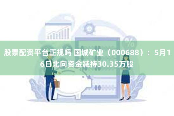 股票配资平台正规吗 国城矿业（000688）：5月16日北向资金减持30.35万股