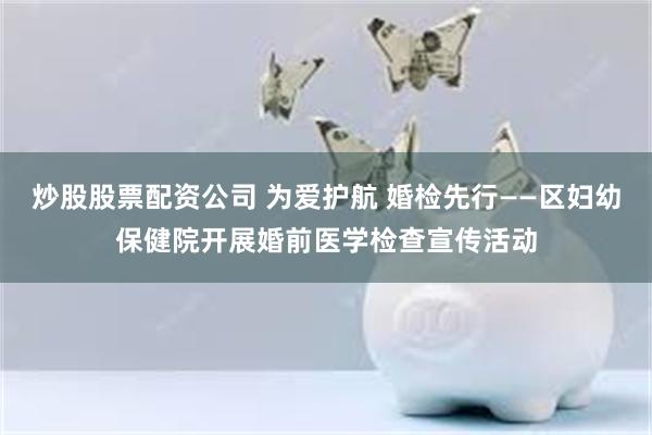 炒股股票配资公司 为爱护航 婚检先行——区妇幼保健院开展婚前医学检查宣传活动