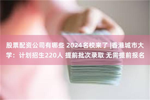 股票配资公司有哪些 2024名校来了 |香港城市大学：计划招生220人 提前批次录取 无需提前报名