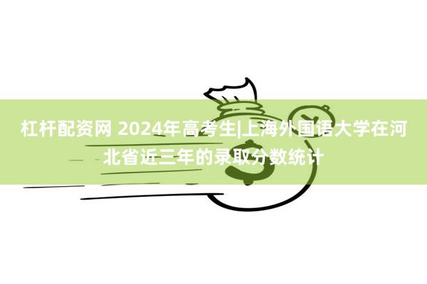 杠杆配资网 2024年高考生|上海外国语大学在河北省近三年的录取分数统计