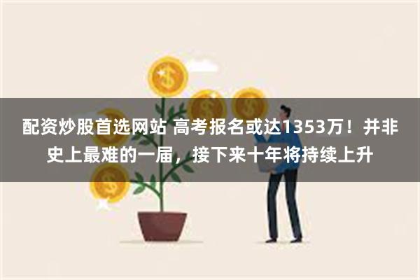 配资炒股首选网站 高考报名或达1353万！并非史上最难的一届，接下来十年将持续上升