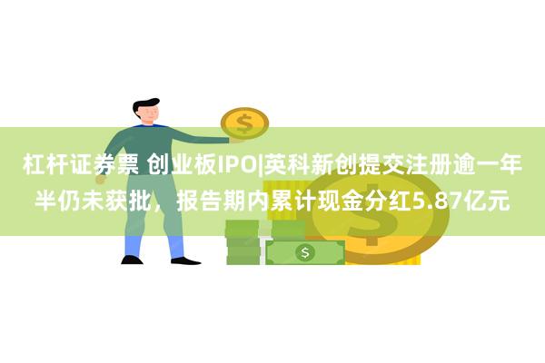 杠杆证券票 创业板IPO|英科新创提交注册逾一年半仍未获批，报告期内累计现金分红5.87亿元