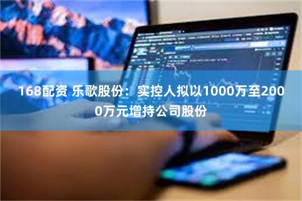 168配资 乐歌股份：实控人拟以1000万至2000万元增持公司股份