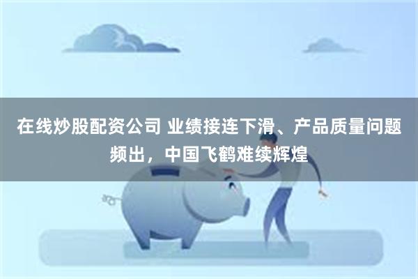 在线炒股配资公司 业绩接连下滑、产品质量问题频出，中国飞鹤难续辉煌