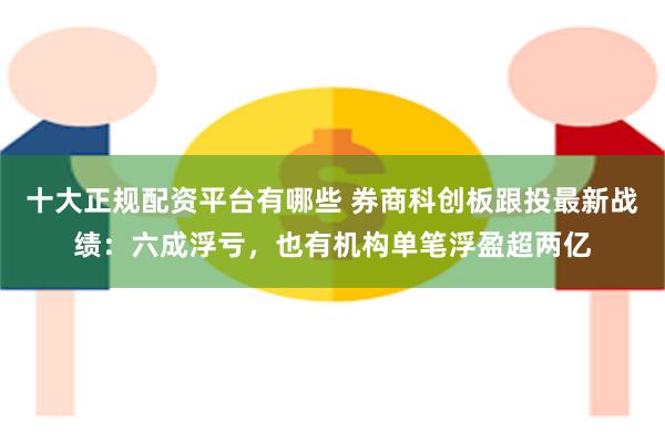 十大正规配资平台有哪些 券商科创板跟投最新战绩：六成浮亏，也有机构单笔浮盈超两亿