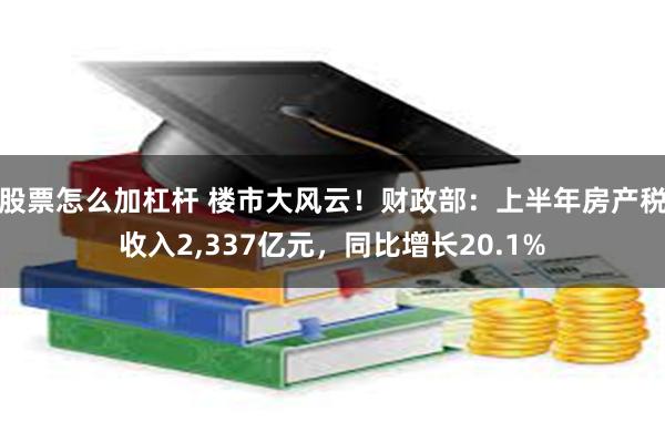 股票怎么加杠杆 楼市大风云！财政部：上半年房产税收入2,337亿元，同比增长20.1%