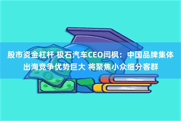 股市资金杠杆 极石汽车CEO闫枫：中国品牌集体出海竞争优势巨大 将聚焦小众细分客群