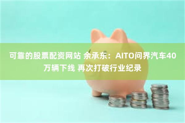 可靠的股票配资网站 余承东：AITO问界汽车40万辆下线 再次打破行业纪录