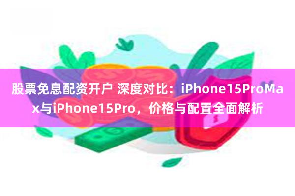 股票免息配资开户 深度对比：iPhone15ProMax与iPhone15Pro，价格与配置全面解析