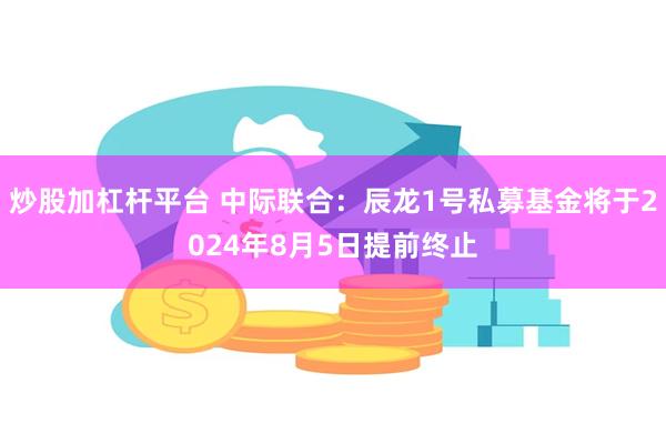 炒股加杠杆平台 中际联合：辰龙1号私募基金将于2024年8月5日提前终止