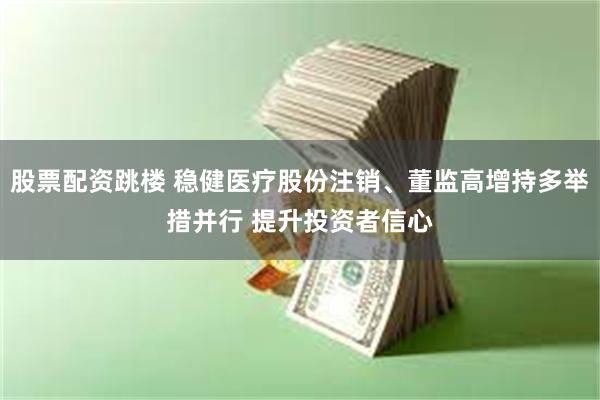 股票配资跳楼 稳健医疗股份注销、董监高增持多举措并行 提升投资者信心