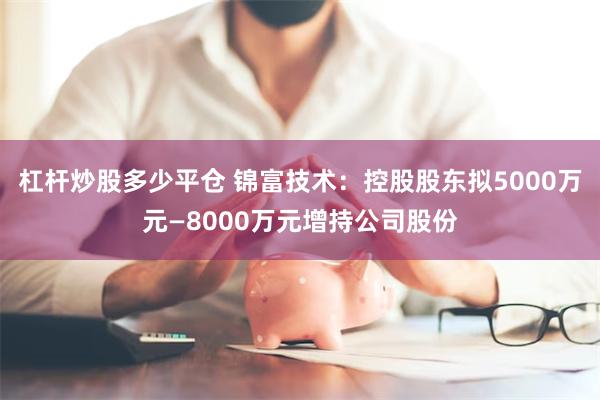 杠杆炒股多少平仓 锦富技术：控股股东拟5000万元—8000万元增持公司股份