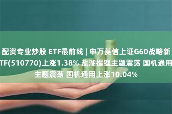 配资专业炒股 ETF最前线 | 申万菱信上证G60战略新兴产业成份ETF(510770)上涨1.38% 盐湖提锂主题震荡 国机通用上涨10.04%