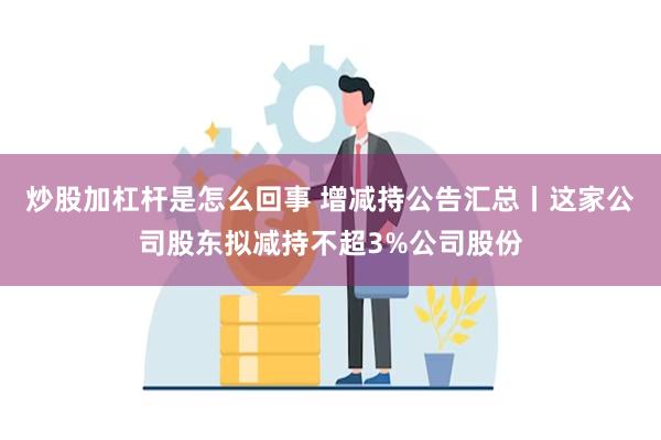 炒股加杠杆是怎么回事 增减持公告汇总丨这家公司股东拟减持不超3%公司股份