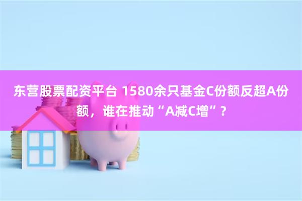 东营股票配资平台 1580余只基金C份额反超A份额，谁在推动“A减C增”？