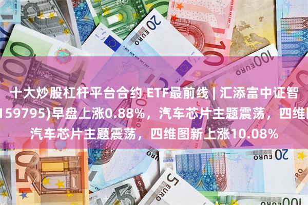 十大炒股杠杆平台合约 ETF最前线 | 汇添富中证智能汽车主题ETF(159795)早盘上涨0.88%，汽车芯片主题震荡，四维图新上涨10.08%