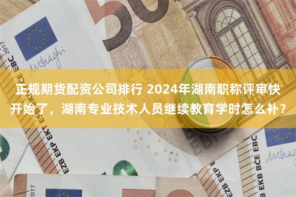 正规期货配资公司排行 2024年湖南职称评审快开始了，湖南专业技术人员继续教育学时怎么补？