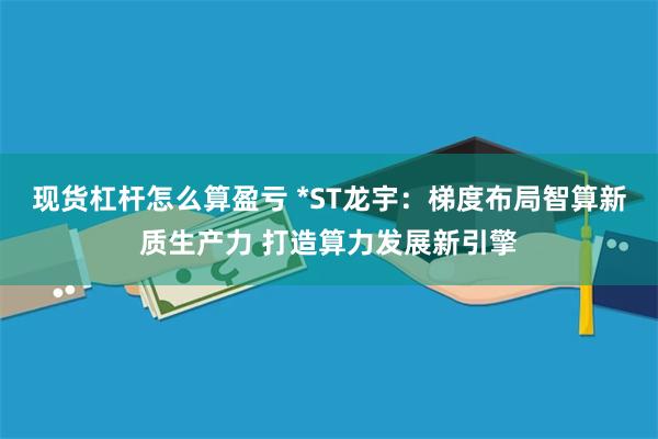 现货杠杆怎么算盈亏 *ST龙宇：梯度布局智算新质生产力 打造算力发展新引擎