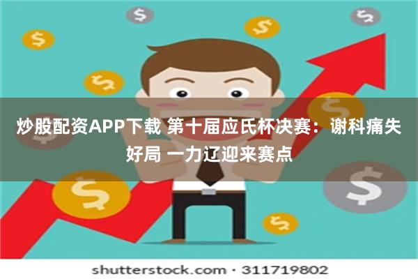 炒股配资APP下载 第十届应氏杯决赛：谢科痛失好局 一力辽迎来赛点