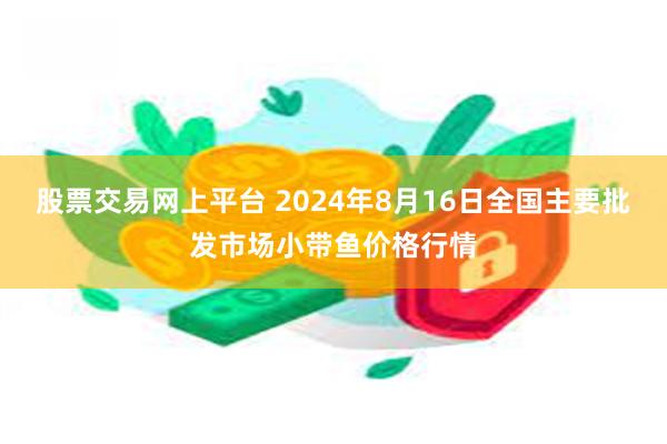 股票交易网上平台 2024年8月16日全国主要批发市场小带鱼价格行情