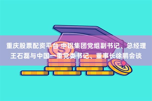 重庆股票配资平台 中铝集团党组副书记、总经理王石磊与中国一重党委书记、董事长徐鹏会谈