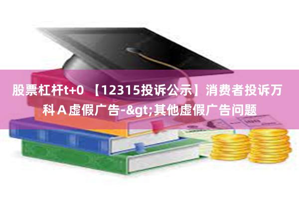 股票杠杆t+0 【12315投诉公示】消费者投诉万 科Ａ虚假广告->其他虚假广告问题