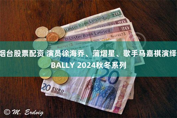 烟台股票配资 演员徐海乔、蒲熠星、歌手马嘉祺演绎 BALLY 2024秋冬系列