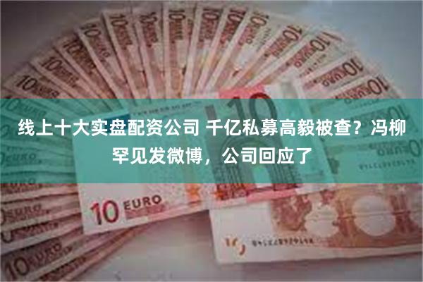 线上十大实盘配资公司 千亿私募高毅被查？冯柳罕见发微博，公司回应了