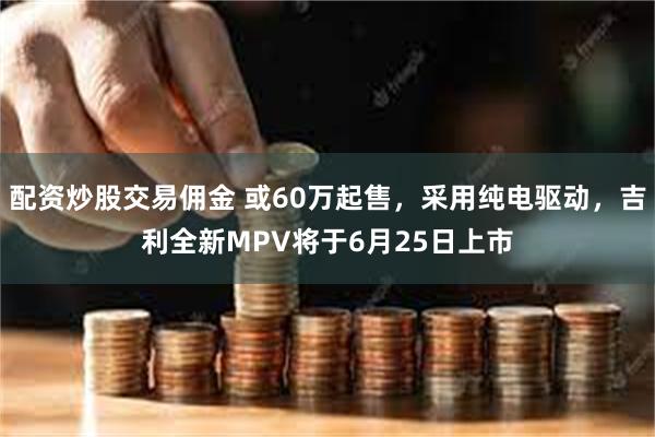 配资炒股交易佣金 或60万起售，采用纯电驱动，吉利全新MPV将于6月25日上市