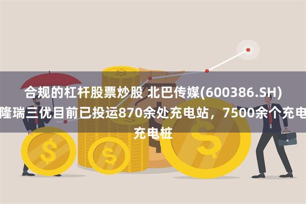 合规的杠杆股票炒股 北巴传媒(600386.SH)：隆瑞三优目前已投运870余处充电站，7500余个充电桩