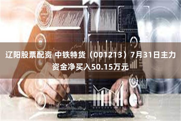 辽阳股票配资 中铁特货（001213）7月31日主力资金净买入50.15万元