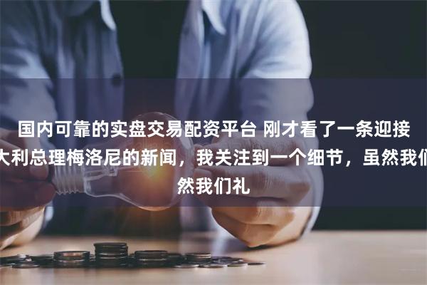 国内可靠的实盘交易配资平台 刚才看了一条迎接意大利总理梅洛尼的新闻，我关注到一个细节，虽然我们礼