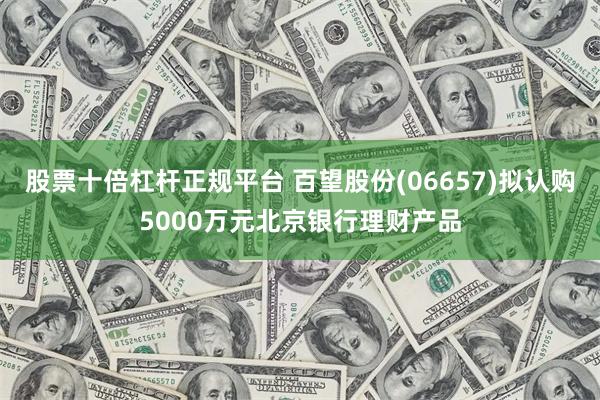 股票十倍杠杆正规平台 百望股份(06657)拟认购5000万元北京银行理财产品