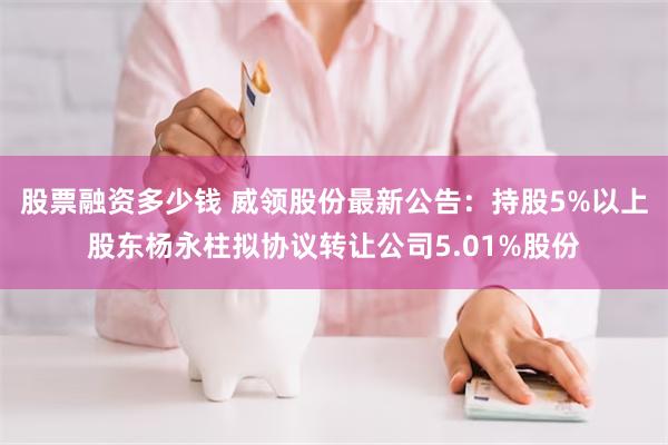 股票融资多少钱 威领股份最新公告：持股5%以上股东杨永柱拟协议转让公司5.01%股份