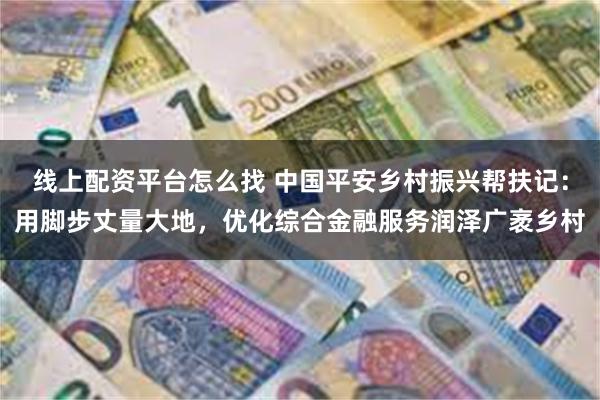 线上配资平台怎么找 中国平安乡村振兴帮扶记：用脚步丈量大地，优化综合金融服务润泽广袤乡村