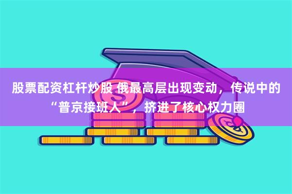 股票配资杠杆炒股 俄最高层出现变动，传说中的“普京接班人”，挤进了核心权力圈