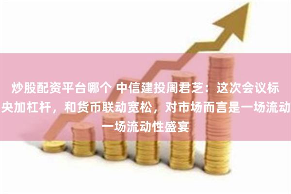 炒股配资平台哪个 中信建投周君芝：这次会议标志着中央加杠杆，和货币联动宽松，对市场而言是一场流动性盛宴