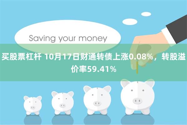 买股票杠杆 10月17日财通转债上涨0.08%，转股溢价率59.41%