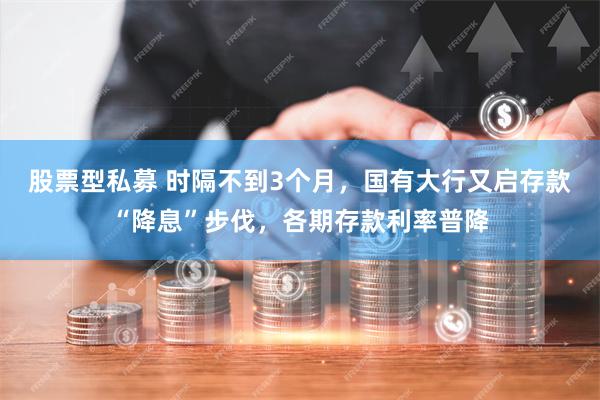 股票型私募 时隔不到3个月，国有大行又启存款“降息”步伐，各期存款利率普降