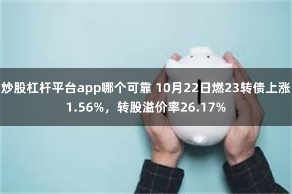 炒股杠杆平台app哪个可靠 10月22日燃23转债上涨1.56%，转股溢价率26.17%