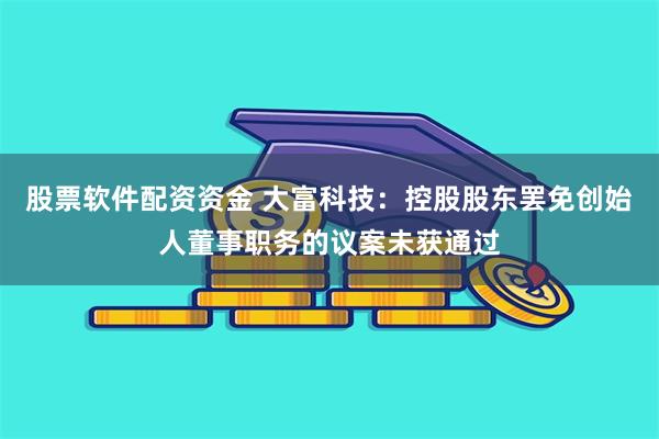 股票软件配资资金 大富科技：控股股东罢免创始人董事职务的议案未获通过