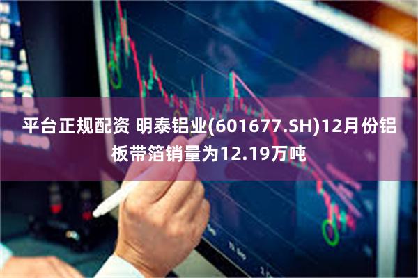 平台正规配资 明泰铝业(601677.SH)12月份铝板带箔销量为12.19万吨