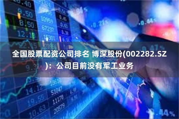 全国股票配资公司排名 博深股份(002282.SZ)：公司目前没有军工业务