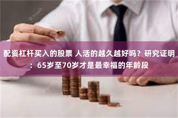 配资杠杆买入的股票 人活的越久越好吗？研究证明：65岁至70岁才是最幸福的年龄段