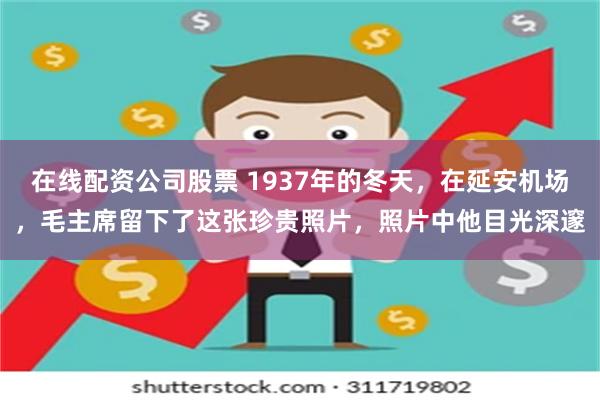 在线配资公司股票 1937年的冬天，在延安机场，毛主席留下了这张珍贵照片，照片中他目光深邃