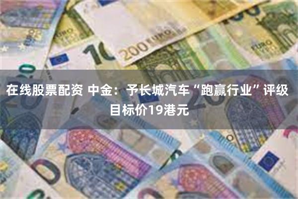 在线股票配资 中金：予长城汽车“跑赢行业”评级 目标价19港元