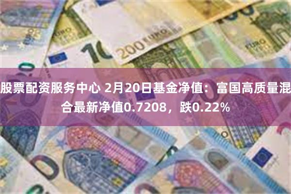 股票配资服务中心 2月20日基金净值：富国高质量混合最新净值0.7208，跌0.22%