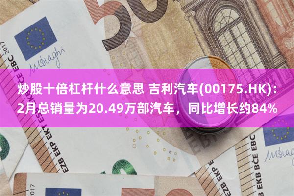 炒股十倍杠杆什么意思 吉利汽车(00175.HK)：2月总销量为20.49万部汽车，同比增长约84%